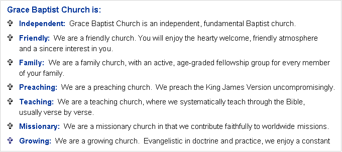 Text Box: Grace Baptist Church is:Independent:  Grace Baptist Church is an independent, fundamental Baptist church.Friendly:  We are a friendly church. You will enjoy the hearty welcome, friendly atmosphere 
and a sincere interest in you.Family:  We are a family church, with an active, age-graded fellowship group for every member 
of your family.Preaching:  We are a preaching church.  We preach the King James Version uncompromisingly.Teaching:  We are a teaching church, where we systematically teach through the Bible, 
usually verse by verse.Missionary:  We are a missionary church in that we contribute faithfully to worldwide missions.Growing:  We are a growing church.  Evangelistic in doctrine and practice, we enjoy a constant 