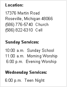 Text Box: Location:17376 Martin Road
Roseville, Michigan 48066
(586) 776-5740  Church
(586) 822-6310  CellSunday Services:10:00 a.m.  Sunday School
11:00 a.m.  Morning Worship
 6:00 p.m.  Evening WorshipWednesday Services:6:00 p.m.  Teen Night
