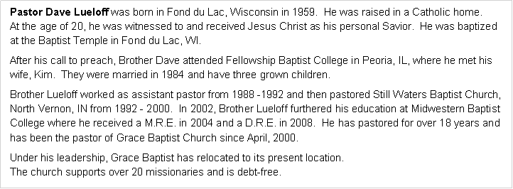 Text Box: Pastor Dave Lueloff was born in Fond du Lac, Wisconsin in 1959.  He was raised in a Catholic home.
At the age of 20, he was witnessed to and received Jesus Christ as his personal Savior.  He was baptized 
at the Baptist Temple in Fond du Lac, WI.After his call to preach, Brother Dave attended Fellowship Baptist College in Peoria, IL, where he met his 
wife, Kim.  They were married in 1984 and have three grown children.  Brother Lueloff worked as assistant pastor from 1988 -1992 and then pastored Still Waters Baptist Church, North Vernon, IN from 1992 - 2000.  In 2002, Brother Lueloff furthered his education at Midwestern Baptist College where he received a M.R.E. in 2004 and a D.R.E. in 2008.  He has pastored for over 18 years and 
has been the pastor of Grace Baptist Church since April, 2000.Under his leadership, Grace Baptist has relocated to its present location.
The church supports over 20 missionaries and is debt-free.