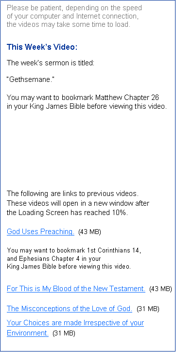 Text Box: Please be patient, depending on the speed 
of your computer and Internet connection, 
the videos may take some time to load.This Week’s Video:  The week’s sermon is titled:
“Gethsemane.”You may want to bookmark Matthew Chapter 26
in your King James Bible before viewing this video. The following are links to previous videos.
These videos will open in a new window after 
the Loading Screen has reached 10%.God Uses Preaching.  (43 MB)You may want to bookmark 1st Corinthians 14, 
and Ephesians Chapter 4 in your 
King James Bible before viewing this video. For This is My Blood of the New Testament.  (43 MB)The Misconceptions of the Love of God.  (31 MB)Your Choices are made Irrespective of your Environment.  (31 MB)
