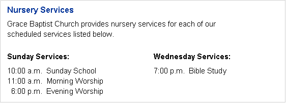 Text Box: Nursery ServicesGrace Baptist Church provides nursery services for each of ourscheduled services listed below.Sunday Services:				Wednesday Services:10:00 a.m.&nbsp; Sunday School			7:00 p.m.&nbsp; Bible Study11:00 a.m.&nbsp; Morning Worship
&nbsp; 6:00 p.m.&nbsp; Evening Worship
