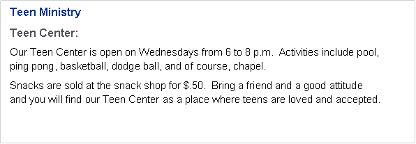 Text Box: Teen MinistryTeen Center:Our Teen Center is open on Wednesdays from 6 to 8 p.m.  Activities include pool, 
ping pong, basketball, dodge ball, and of course, chapel.Snacks are sold at the snack shop for $.50.  Bring a friend and a good attitude 
and you will find our Teen Center as a place where teens are loved and accepted.