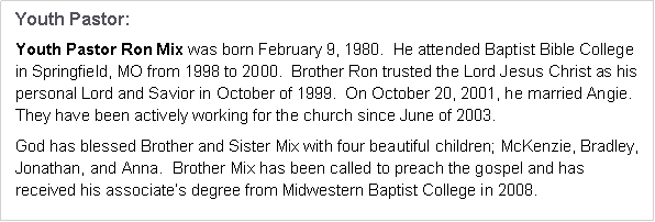 Text Box: Youth Pastor:Youth Pastor Ron Mix attended Baptist Bible College in Springfield, MO from 1998 
to 2000.  Brother Ron trusted the Lord Jesus Christ as his personal Lord and Savior in October of 1999.  In 2001, he married his wife Angie.  They have been actively working for the church since June of 2003.God has blessed Brother and Sister Mix with four beautiful children.  Brother Mix has been called to preach the gospel and has received his associate�s degree from Midwestern Baptist College in 2008.