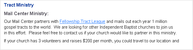 Text Box: Tract MinistryMail Center Ministry:Our Mail Center partners with Fellowship Tract League and mails out each year 1 million 
gospel tracts to the world.  We are looking for other Independent Baptist churches to join us 
in this effort.  Please feel free to contact us if your church would like to partner in this ministry.If your church has 3 volunteers and raises $200 per month, you could travel to our location and 

