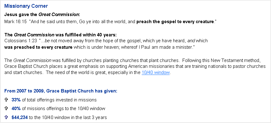 Text Box: Missionary CornerJesus gave the Great Commission:Mark 16:15  �And he said unto them, Go ye into all the world, and preach the gospel to every creature.�The Great Commission was fulfilled within 40 years:Colossians 1:23  �...be not moved away from the hope of the gospel, which ye have heard, and which
was preached to every creature which is under heaven; whereof I Paul am made a minister.�The Great Commission was fulfilled by churches planting churches that plant churches.  Following this New Testament method, Grace Baptist Church places a great emphasis on supporting American missionaries that are training nationals to pastor churches and start churches.  The need of the world is great, especially in the 10/40 window.From 2007 through 2011, Grace Baptist Church has given:32% of total offerings invested in missions48% of missions offerings to the 10/40 window$81,394 to the 10/40 window in the last 5 years