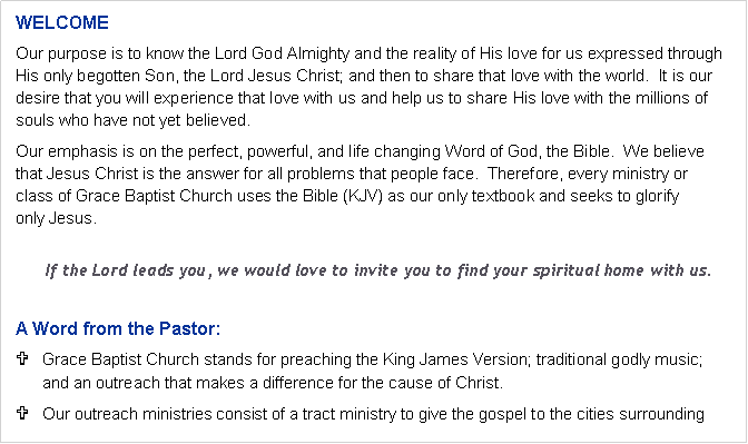 Text Box: WELCOMEOur purpose is to know the Lord God Almighty and the reality of His love for us expressed through His only begotten Son, the Lord Jesus Christ; and then to share that love with the world.  It is our desire that you will experience that love with us and help us to share His love with the millions of souls who have not yet believed.Our emphasis is on the perfect, powerful, and life changing Word of God, the Bible.  We believe 
that Jesus Christ is the answer for all problems that people face.  Therefore, every ministry or 
class of Grace Baptist Church uses the Bible (KJV) as our only textbook and seeks to glorify 
only Jesus.If the Lord leads you, we would love to invite you to find your spiritual home with us.A Word from the Pastor:Grace Baptist Church stands for preaching the King James Version; traditional godly music; 
and an outreach that makes a difference for the cause of Christ.Our outreach ministries consist of a tract ministry to give the gospel to the cities surrounding 
