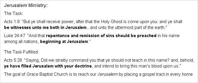 Text Box: Jerusalem Ministry:The Task:Acts 1:8  “But ye shall receive power, after that the Holy Ghost is come upon you: and ye shall 
be witnesses unto me both in Jerusalem...and unto the uttermost part of the earth.”Luke 24:47  “And that repentance and remission of sins should be preached in his name 
among all nations, beginning at Jerusalem.”The Task Fulfilled:Acts 5:28  “Saying, Did we straitly command you that ye should not teach in this name? and, behold, ye have filled Jerusalem with your doctrine, and intend to bring this man’s blood upon us.”The goal of Grace Baptist Church is to reach our Jerusalem by placing a gospel tract in every home 