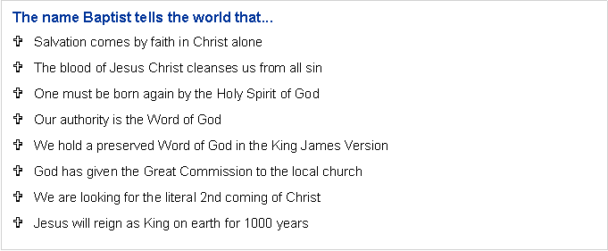 Text Box: The name Baptist tells the world that...Salvation comes by faith in Christ aloneThe blood of Jesus Christ cleanses us from all sinOne must be born again by the Holy Spirit of GodOur authority is the Word of GodWe hold a preserved Word of God in the King James VersionGod has given the Great Commission to the local churchWe are looking for the literal 2nd coming of ChristJesus will reign as King on earth for 1000 years